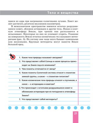 Тела и вещества
21
щиеся из ядра при нагревании солнечными лучами. Хвост мо
жет достигать десятков миллионов километров.
В межпланетном пространстве имеются остатки разрушив
шихся комет, обломки астероидов и другие тела. Попав в плот
ную атмосферу Земли, при трении они раскаляются и
вспыхивают. Некоторые из них не успевают сгореть. Упавшие
на поверхность Земли остатки космических тел называют метео
ритами (рис. 5). По составу они чаще всего бывают каменными
или железными. Крупные метеориты могут нанести Земле
большой вред.
1. Какие тела природы называют звездами?
2. Что представляет собой Солнце и какие процессы проис
ходят на Земле под его влиянием?
3. Чем планеты отличаются от звезд?
4. Какие планеты Солнечной системы относят к планетам
земной группы, а какие — к планетам гигантам?
5. Какие космические тела природы относят к спутникам, а
какие — к астероидам и кометам?
6. Что происходит с остатками разрушившихся комет и
обломками астероидов при их попадании в атмосферу
Земли?
7. Что представляют собой метеориты?
 