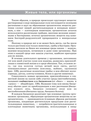 Живые тела, или организмы
Таким образом, в природе происходит круговорот веществ:
растворенные в воде минеральные соли поглощаются зелеными
растениями и идут на образование органических веществ;
тения служат пищей растительноядным и всеядным
ным, а они — плотоядным животным; органические остатки
используются различными грибами, многими мелкими
ными и бактериями; остатки органических веществ под
нием превращаются в минеральные
соли.
Поэтому в природе нет и не может быть места, где бы жили
только растения или только животные, грибы и бактерии.
низмы заселили на Земле все основные среды жизни — водную,
почвенную и даже сами организмы. При
этом в каждой среде они заняли участки, наиболее пригодные
для их жизни.
В течение длительного времени у организмов, заселивших
тот или иной участок суши или водоема, развились
ления к совместной жизни и к среде обитания. Так, в еловом
су, где под пологом густых ветвей мало света, растут
теневыносливые растения (кислица, майник, грушанка)
(рис. 129), различные шляпочные грибы; в нем обитают
короеды, дятлы, белки и другие животные.
Совокупность живых организмов, приспособленных к
местной жизни на участке среды (местообитании),
называют сообществом или биоценозом (от «биос» — жизнь и
«ценоз» — общий) (рис. 130). Название тому или иному
нозу обычно дают по преобладающим в них растениям
ноз елового леса, биоценоз соснового леса) или по
местообитаниям (биоценоз пруда, биоценоз болота).
В каждом биоценозе различают три основные группы
низмов: организмы, образующие органические вещества из
органических, — производители (главным образом растения);
организмы, поедающие растительную продукцию или
тельноядных животных, — потребители (растительноядные и
плотоядные животные); организмы, использующие в пищу
221
 