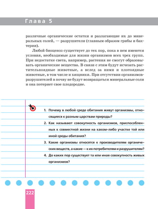 Г л а в а 5
1. Почему в любой среде обитания живут организмы,
сящиеся к разным царствам природы?
2. Как называют совокупность организмов,
ных к совместной жизни на участке той или
иной среды обитания?
3. Какие организмы относятся к производителям
ских веществ, а какие — к их потребителям и разрушителям?
4. До каких пор существует та или иная совокупность живых
организмов?
различные органические остатки и разлагающие их до
ральных солей, — разрушители (главным образом грибы и
терии).
Любой биоценоз существует до тех пор, пока в нем имеются
условия, необходимые для жизни организмов всех трех групп.
При недостатке света, например, растения не смогут
вать органические вещества. В связи с этим будут исчезать
тительноядные животные, а вслед за ними и плотоядные
животные, в том числе и хищники. При отсутствии
разрушителей в почву не будут возвращаться минеральные соли
и она потеряет свое плодородие.
222
 