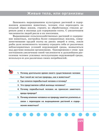 Живые тела, или организмы
Занимаясь выращиванием культурных растений и
жанием домашних животных, человек стал переходить на
оседлый образ жизни, строить из обработанных стволов
ревьев дома и жилища для содержания скота. С увеличением
численности людей росли и их поселения.
Выращивание сельскохозяйственных растений и
ние животных, постройка более совершенных жилищ,
шенствование орудий охоты на диких зверей и птиц, ловли
рыбы дали возможность человеку оградить себя от различных
неблагоприятных условий окружающей среды, возвыситься
над другими живыми организмами. Одновременно с этим при
постоянном увеличении своей численности и дальнейшем
селении человек усиливал эксплуатацию окружающей среды,
используя ее для различных своих потребностей.
1. Почему длительное время своего существования человек
был такой же частью природы, как и животные?
2. Где селился первобытный человек и почему?
3. Что представляли собой жилища человека?
4. Почему первобытный человек не приносил заметного
вреда природе?
5. Почему влияние человека на природу заметно усилилось в
связи с переходом на выращивание растений и
жание животных?
225
 
