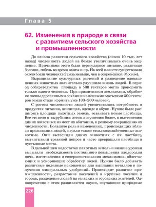 Г л а в а 5
До начала развития сельского хозяйства (около 10 тыс. лет
назад) численность людей на Земле увеличивалась очень
ленно. Причинами этого были нерегулярное питание, различные
болезни, гибель во время охоты и пр. На всей планете существовало
около 5 млн человек (в 2 раза меньше, чем в современной Москве).
Выращивание культурных растений и разведение
ненных животных значительно улучшило жизнь людей. В
од собирательства площадь в 500 гектаров могла прокормить
только одного человека. При примитивном земледелии,
ке почвы деревянными сохами и каменными мотыгами 500
ров земли стали кормить уже 100–200 человек.
С ростом численности людей увеличивалась потребность в
ширять площади пахотных земель, осваивать новые пастбища.
Все это вело к вырубанию лесов и осушению болот, к вытеснению
диких животных из мест их обитания, к резкому сокращению их
численности. Большую роль в изменениях, происходящих
зи проживания людей, играли также сельскохозяйственные
вотные. Они вытесняли диких животных с их пастбищ,
вытаптывали травяной покров и часто превращали пастбища в
пустынные места.
В дальнейшем недостаток пахотных земель и низкие урожаи
вызывали необходимость постоянного повышения плодородия
почв, изготовления и совершенствования механизмов,
ющих и ускоряющих обработку полей. Нужно было добывать
различные полезные ископаемые для выплавки металлов и
лучения минеральных удобрений. Происходит развитие
мышленности, разрастание поселений в крупные поселки и
новременно с этим развиваются науки, изучающие природные
62. Изменения в природе в связи
с развитием сельского хозяйства
и промышленности
226
 