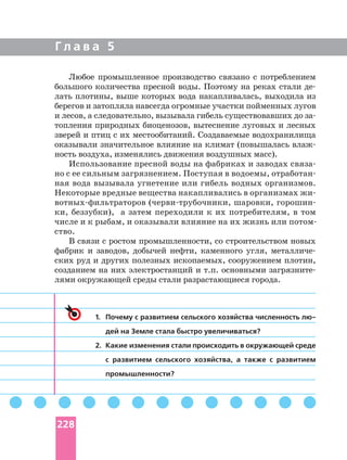 Г л а в а 5
Любое промышленное производство связано с потреблением
большого количества пресной воды. Поэтому на реках стали
лать плотины, выше которых вода накапливалась, выходила из
берегов и затопляла навсегда огромные участки пойменных лугов
топления природных биоценозов, вытеснение луговых и лесных
зверей и птиц с их местообитаний. Создаваемые водохранилища
оказывали значительное влияние на климат (повышалась
ность воздуха, изменялись движения воздушных масс).
Использование пресной воды на фабриках и заводах
но с ее сильным загрязнением. Поступая в водоемы,
ная вода вызывала угнетение или гибель водных организмов.
Некоторые вредные вещества накапливались в организмах
шаровки,
ки, беззубки), а затем переходили к их потребителям, в том
ство.
В связи с ростом промышленности, со строительством новых
фабрик и заводов, добычей нефти, каменного угля,
ских руд и других полезных ископаемых, сооружением плотин,
созданием на них электростанций и т.п. основными
лями окружающей среды стали разрастающиеся города.
1. Почему с развитием сельского хозяйства численность
дей на Земле стала быстро увеличиваться?
2. Какие изменения стали происходить в окружающей среде
с развитием сельского хозяйства, а также с развитием
промышленности?
228
 