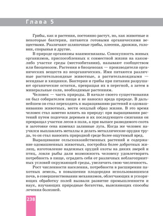 Г л а в а 5
Грибы, как и растения, постоянно растут, но, как животные и
некоторые бактерии, питаются готовыми органическими
ществами. Различают шляпочные грибы, плесени, дрожжи,
вни, спорыньи и другие.
В природе организмы взаимосвязаны. Совокупность живых
организмов, приспособленных к совместной жизни на
либо участке среды (местообитании), называют сообществом
нических веществ из неорганических. Ими питаются
ные растительноядные животные, а растительноядными —
всеядные и хищники. Бактерии и грибы при питании
ют органические остатки, превращая их в перегной, а затем в
минеральные соли, необходимые растениям.
Человек — часть природы. В начале своего существования
он был собирателем пищи и не наносил вреда природе. В даль
нейшем он стал переходить к выращиванию растений и
ниванию животных, вести оседлый образ жизни. В это время
человек стал заметно влиять на природу: при выращивании
тений путем подсечки деревьев и их последующего сжигания он
превращал участки лесов в поля, а при выпасе разводимого скота
и заготовке сена изменял заливные луга. Когда же человек
учился выплавлять металлы и делать металлические орудия
да, то он стал наносить природной среде более ощутимый вред.
Выращивание сельскохозяйственных растений и
ние одомашненных животных, постройка более добротных
лищ, изготовление надежных орудий охоты на диких зверей и
птиц, ловли рыбы дали возможность человеку удовлетворить
потребность в пище, оградить себя от различных
ных условий окружающей среды, увеличить свою численность.
Рост численности населения, потребности в расширении
хотных земель, в повышении плодородия использовавшихся
почв, в совершенствовании механизмов, облегчающих и
ющих обработку полей вызвали развитие промышленности и
наук, изучающих природные богатства, выясняющих способы
лечения болезней.
238
 