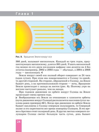 366 дней, называют високосным. Каждый из трех годов, пред
шествующих високосному, длится 365 дней. Узнать високосный
год можно по его двум последним цифрам: они делятся на 4 без
остатка (например, 2002 и 2003 годы — обычные, а 2004 и 2008
годы — високосные).
Земля вокруг своей оси полный оборот совершает за 24 часа
(одни сутки). При этом она поворачивается к Солнцу то одной,
то другой стороной. На стороне, обращенной к Солнцу, на Земле
бывает день, а на противоположной стороне — ночь. Вращение
Земли происходит с запада на восток (рис. 8). Поэтому утро на
востоке наступает раньше, чем на западе.
При годовом движении по орбите вокруг Солнца на Земле
происходит смена времен года.
Воображаемая ось Земли по отношению к плоскости орбиты
(пути движения вокруг Солнца) располагается наклонно (угол на
клона равен примерно 66°). Когда при движении по орбите Земля
бывает наклонена к Солнцу северным полушарием, то Северный
полюс и его окрестности все время освещены Солнцем. В это вре
мя в Арктике стоит полярный день. В других местах северного по
лушария Солнце светит большую часть суток, день бывает
Г л а в а 1
24
Рис. 8. Вращение Земли вокруг оси
 