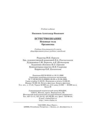 Учебное издание
Никишов Александр Иванович
ЕСТЕСТВОЗНАНИЕ
Неживые тела
Организмы
Учебник для учащихся 5 класса
общеобразовательных учебных заведений
Редактор Ю.Б. Королев
Зав. художественной редакцией И.А. Пшеничников
Художники С.Ю. Биричев, А.В. Щетинцева
Художник обложки М.Л. Уранова
Компьютерная верстка М.В. Смирнова
Корректор О.И. Калинкина
Лицензия ИД № 03185 от 10.11.2000
Санитарно-эпидемиологическое заключение
№ 77.99.60.953.Д.009001.08.08 от 21.08.2008.
Сдано в набор 11.05.01. Подписано в печать 14.06.02.
Формат 70×90/16. Печать офсетная. Бумага офсетная.
Усл. печ. л. 17,55. Тираж 50 000 экз. (4 й завод 15 001 — 20 000 экз.).
Заказ №
Гуманитарный издательский центр ВЛАДОС.
119571, Москва, просп. Вернадского, 88.
Московский педагогический государственный университет.
Тел. 437 11 11, 437 25 52, 437 99 98: тел./факс. 735 66 25.
E mail: vlados@dol.ru
http://www.vlados.ru
ОАО ПИК «Идел-Пресс».
420066, Республика Татарстан, г. Казань, ул. Декабристов, 2.
 