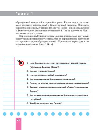 обращенный выпуклой стороной вправо. Расширяясь, он зани
мает половину обращенной к Земле лунной стороны. При даль
нейшем движении Луны происходит ее «рост» и вся обращенная
к Земле сторона становится освещенной. Такое состояние Луны
называют полнолунием.
При движении Луны в сторону Солнца освещаемая часть лун
ной стороны постепенно уменьшается до серповидного состояния
(выпуклость серпа обращена влево). Луна снова переходит в по
ложение новолуния (рис. 11).
Г л а в а 1
28
1. Чем Земля отличается от других планет земной группы
(Меркурия, Венеры, Марса)?
2. Каково строение Земли?
3. Что представляет собой земная ось?
4. Как происходит на Земле смена дня и ночи?
5. Почему на востоке день начинается раньше, чем на западе?
6. Сколько времени занимает полный оборот Земли вокруг
Солнца?
7. Какие изменения происходят на Земле при ее движении
по орбите?
8. Чем Луна отличается от Земли?
 