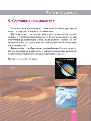 Тела и вещества
5. Состояния неживых тел
Тела неживой природы (рис. 12) обычно бывают в трех состо
яниях: в твердом, жидком и газообразном.
Твердые тела — это камни, куски мела, мрамора или глины,
льдины и т. д. Они имеют постоянную форму и сохраняют ее при
отсутствии разрушающей силы. Если разбить камень на не
сколько частей, то каждая из них тоже будет телом, сохраняю
щим свою форму.
Вода и нефть — жидкие тела, или жидкости. Они могут расте
каться, переливаться, вытекать. В природе жидкие тела находятся
в различных углублениях земли, в ее пустотах (рис. 13).
Планета Юпитер
Песок
Вода
29
Рис. 12. Тела неживой природы
 