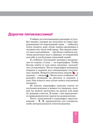 3
Дорогие пятиклассники!
Учебник по естествознанию расширит и углу
бит знания, которые вы получили из курса при
родоведения об окружающей среде — небесных
телах, воздухе, воде, почве, живых организмах и
человеке как части этой среды. Эти знания помо
гут вам в дальнейшем — при более глубоком изу
чении различных наук о природе, ее сохранении
для себя и для будущих поколений людей.
В учебнике изучаемый материал распреде
лен по главам, а в них — по параграфам. Чтобы
быстро найти те или иные сведения, пользуй
тесь оглавлением. После параграфов помещены
вопросы и задания для самопроверки получен
ных знаний. Вопросы обозначены знаком , а
задания — знаком . Читая текст учебника, об
ращайте внимание на рисунки и подписи к
ним. Они помогут вам лучше понять изучаемый
материал.
Во многих параграфах описаны опыты по
изучению неживых и живых тел природы, кото
рые вы можете выполнить на уроках или дома
по заданию учителя. В конце глав предлагают
ся природоведческие задачи на размышление.
Текст, выделенный в параграфах треуголь
никами — , предназначен для учащихся,
особо интересующихся естествознанием.
...
 