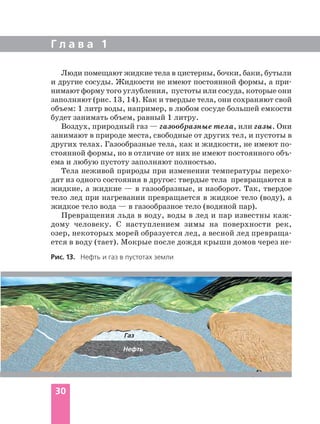 Г л а в а 1
30
Люди помещают жидкие тела в цистерны, бочки, баки, бутыли
и другие сосуды. Жидкости не имеют постоянной формы, а при
нимают форму того углубления, пустоты или сосуда, которые они
заполняют (рис. 13, 14). Как и твердые тела, они сохраняют свой
объем: 1 литр воды, например, в любом сосуде большей емкости
будет занимать объем, равный 1 литру.
Воздух, природный газ — газообразные тела, или газы. Они
занимают в природе места, свободные от других тел, и пустоты в
других телах. Газообразные тела, как и жидкости, не имеют по
стоянной формы, но в отличие от них не имеют постоянного объ
ема и любую пустоту заполняют полностью.
Тела неживой природы при изменении температуры перехо
дят из одного состояния в другое: твердые тела превращаются в
жидкие, а жидкие — в газообразные, и наоборот. Так, твердое
тело лед при нагревании превращается в жидкое тело (воду), а
жидкое тело вода — в газообразное тело (водяной пар).
Превращения льда в воду, воды в лед и пар известны каж
дому человеку. С наступлением зимы на поверхности рек,
озер, некоторых морей образуется лед, а весной лед превраща
ется в воду (тает). Мокрые после дождя крыши домов через не
Рис. 13. Нефть и газ в пустотах земли
Газ
Нефть
 