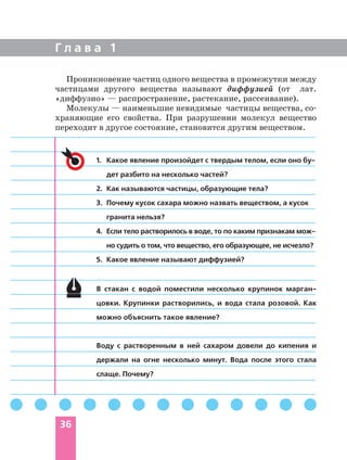 Г л а в а 1
36
1. Какое явление произойдет с твердым телом, если оно бу
дет разбито на несколько частей?
2. Как называются частицы, образующие тела?
3. Почему кусок сахара можно назвать веществом, а кусок
гранита нельзя?
4. Если тело растворилось в воде, то по каким признакам мож
но судить о том, что вещество, его образующее, не исчезло?
5. Какое явление называют диффузией?
В стакан с водой поместили несколько крупинок марган
цовки. Крупинки растворились, и вода стала розовой. Как
можно объяснить такое явление?
Воду с растворенным в ней сахаром довели до кипения и
держали на огне несколько минут. Вода после этого стала
слаще. Почему?
Проникновение частиц одного вещества в промежутки между
частицами другого вещества называют диффузией (от лат.
«диффузио» — распространение, растекание, рассеивание).
Молекулы — наименьшие невидимые частицы вещества, со
храняющие его свойства. При разрушении молекул вещество
переходит в другое состояние, становится другим веществом.
 