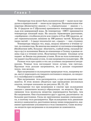 Г л а в а 1
38
Температура тела может быть положительной — выше нуля гра
дусов и отрицательной — ниже нуля градусов. Положительная тем
пература обозначается знаком «+», отрицательная — знаком «–».
За 0 градусов по С (Цельсию) принимается температура тающего
льда или замерзающей воды. За температуру +100°С принимается
температура кипящей воды. На шкалах термометров расстояние,
«пройденное» столбиком ртути или спирта от 0 до 100 градусов, де
лят горизонтальными линиями на 100 равных частей. Каждая из
таких частей — 1 градус теплоты (от лат. «градус» — шаг, ступень).
Температура твердых тел, воды, воздуха меняется в течение су
ток, посезонам года.Вомногом оназависитотсостоянияатмосферы
(безоблачное небо, большая облачность, слабый ветер, сильный ве
тер и пр.) и положения Земли по отношению к Солнцу в разные се
зоны года и в течение суток. Излучаемые Солнцем тепловые лучи
падают на Землю под разными углами. Если на тела солнечные лу
чи падают под бо´льшим углом, то они нагреваются сильнее (рис. 19)
Разные тела при одних и тех же условиях нагреваются неоди
наково. Темные тела поглощают тепло лучше, чем светлые.
Крупные тела дольше нагреваются, но и дольше сохраняют
тепло, чем мелкие.
При нагревании и охлаждении природные тела, например во
да, могут переходить из твердого состояния в жидкое, из жидко
го в газообразное и наоборот.
При нагревании тела расширяются, а при охлаждении сжи
маются. В этом можно убедиться при проведении несложных
опытов, которые показаны на рисунках 20, 21, 22.
Расширение тел при нагревании и сжатие при охлаждении
связано с движением молекул образующих их веществ. При на
гревании тела молекулы вещества перемещаются быстрее, чем
без нагревания. Они сталкиваются друг с другом, разлетаются на
большие расстояния. Силы их притяжения взаимно уменьшают
ся, и поэтому тело расширяется. При охлаждении тела движение
молекул замедляется, расстояния между ними сокращаются, вза
имное притяжение усиливается и тела сжимаются. Сами молеку
лы веществ при нагревании и охлаждении не изменяются.
 