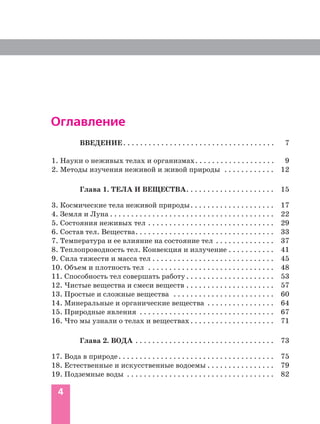 4
Оглавление
ВВЕДЕНИЕ. . . . . . . . . . . . . . . . . . . . . . . . . . . . . . . . . . . . 7
1. Науки о неживых телах и организмах. . . . . . . . . . . . . . . . . . . 9
2. Методы изучения неживой и живой природы . . . . . . . . . . . . 12
Глава 1. ТЕЛА И ВЕЩЕСТВА. . . . . . . . . . . . . . . . . . . . . 15
3. Космические тела неживой природы. . . . . . . . . . . . . . . . . . . . 17
4. Земля и Луна . . . . . . . . . . . . . . . . . . . . . . . . . . . . . . . . . . . . . . . 22
5. Состояния неживых тел . . . . . . . . . . . . . . . . . . . . . . . . . . . . . . 29
6. Состав тел. Вещества. . . . . . . . . . . . . . . . . . . . . . . . . . . . . . . . . 33
7. Температура и ее влияние на состояние тел . . . . . . . . . . . . . . 37
8. Теплопроводность тел. Конвекция и излучение . . . . . . . . . . . 41
9. Сила тяжести и масса тел . . . . . . . . . . . . . . . . . . . . . . . . . . . . . 45
10. Объем и плотность тел . . . . . . . . . . . . . . . . . . . . . . . . . . . . . . 48
11. Способность тел совершать работу . . . . . . . . . . . . . . . . . . . . . 53
12. Чистые вещества и смеси веществ . . . . . . . . . . . . . . . . . . . . . 57
13. Простые и сложные вещества . . . . . . . . . . . . . . . . . . . . . . . . 60
14. Минеральные и органические вещества . . . . . . . . . . . . . . . . 64
15. Природные явления . . . . . . . . . . . . . . . . . . . . . . . . . . . . . . . . 67
16. Что мы узнали о телах и веществах. . . . . . . . . . . . . . . . . . . . 71
Глава 2. ВОДА . . . . . . . . . . . . . . . . . . . . . . . . . . . . . . . . . 73
17. Вода в природе. . . . . . . . . . . . . . . . . . . . . . . . . . . . . . . . . . . . . 75
18. Естественные и искусcтвенные водоемы . . . . . . . . . . . . . . . . 79
19. Подземные воды . . . . . . . . . . . . . . . . . . . . . . . . . . . . . . . . . . . 82
 