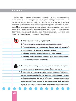 Г л а в а 1
40
Заметное влияние оказывает температура на жизнедеятель
ность живых тел, или организмов. У растений при недостатке теп
ла приостанавливается рост и развитие, а при наступлении
холодов у многих из них происходит отмирание различных орга
нов. Многие животные активны только в теплое время года, а осе
нью при понижении температуры впадают в оцепенение
(лягушки, ящерицы), зимний сон (бурые медведи, барсуки) или
зимнюю спячку (ежи, суслики, бурундуки).
1. Что называют температурой тел?
2. Что используют для измерения температуры тел?
3. Что принимается за температуру 0 градусов и 100 градусов?
4. Что является источником тепла на Земле?
5. Почему температура тел не бывает постоянной?
6. Почему при повышении температуры тела расширяются,
а при ее понижении сжимаются?
Решите, можно ли при помощи комнатного термометра из
мерить температуру горячей воды. Ответ поясните.
В стеклянную бутылку доверху налили подсолнечного мас
ла, закрыли ее пробкой и поставили в холодильник. На дру
гой день заметили, что масла в бутылке стало меньше. Когда
бутылка некоторое время постояла при комнатной темпера
туре, то она снова стала полной. Как это можно объяснить?
•
•
 