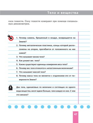 Тела и вещества
47
1. Почему камень, брошенный в воздух, возвращается на
Землю?
2. Почему металлическая пластинка, концы которой распо
ложены на опорах, прогибается от положенного на нее
камня?
3. Что называют весом тела?
4. Как узнают вес тела?
5. Какие существуют единицы измерения веса тела?
6. Почему вес тела относится к непостоянным величинам?
7. Что называют массой тела?
8. Почему масса тела не меняется с отдалением его от по
верхности Земли?
Два тела, одинаковых по величине и состоящих из одного
вида вещества, весят вдвое больше, чем каждое из них. С чем
это связано?
сила тяжести. Силу тяжести измеряют при помощи специаль
ных динамометров.
 