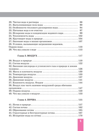 20. Чистая вода и растворы . . . . . . . . . . . . . . . . . . . . . . . . . . . . . 86
21. Выталкивающая сила воды . . . . . . . . . . . . . . . . . . . . . . . . . . 90
22. Особенности теплового расширения воды . . . . . . . . . . . . . . . 94
23. Питьевая вода и ее очистка . . . . . . . . . . . . . . . . . . . . . . . . . . 97
24. Испарение воды и конденсация водяного пара . . . . . . . . . . . 99
25. Теплоемкость воды . . . . . . . . . . . . . . . . . . . . . . . . . . . . . . . . . 102
26. Круговорот воды в природе . . . . . . . . . . . . . . . . . . . . . . . . . . . 104
27. Значение воды в жизни организмов . . . . . . . . . . . . . . . . . . . . 107
28. Условия, вызывающие загрязнение водоемов.
Охрана воды . . . . . . . . . . . . . . . . . . . . . . . . . . . . . . . . . . . . . . . . . . 110
29. Что мы узнали о воде . . . . . . . . . . . . . . . . . . . . . . . . . . . . . . . 113
Глава 3. ВОЗДУХ . . . . . . . . . . . . . . . . . . . . . . . . . . . . . . . 117
30. Воздух в природе . . . . . . . . . . . . . . . . . . . . . . . . . . . . . . . . . . . 119
31. Состав воздуха . . . . . . . . . . . . . . . . . . . . . . . . . . . . . . . . . . . . . 122
32. Значение кислорода и углекислого газа в природе и жизни
человека . . . . . . . . . . . . . . . . . . . . . . . . . . . . . . . . . . . . . . . . . . . . . 126
33. Масса и плотность воздуха . . . . . . . . . . . . . . . . . . . . . . . . . . . 130
34. Температура воздуха . . . . . . . . . . . . . . . . . . . . . . . . . . . . . . . . 133
35. Давление воздуха. . . . . . . . . . . . . . . . . . . . . . . . . . . . . . . . . . . 137
36. Движение воздуха . . . . . . . . . . . . . . . . . . . . . . . . . . . . . . . . . . 141
37. Влажность воздуха. Осадки . . . . . . . . . . . . . . . . . . . . . . . . . . 144
38. Воздух как часть наземно воздушной среды обитания
организмов . . . . . . . . . . . . . . . . . . . . . . . . . . . . . . . . . . . . . . . . . . . 147
39. Охрана воздуха. . . . . . . . . . . . . . . . . . . . . . . . . . . . . . . . . . . . . 150
40. Что мы узнали о воздухе . . . . . . . . . . . . . . . . . . . . . . . . . . . . . 153
Глава 4. ПОЧВА . . . . . . . . . . . . . . . . . . . . . . . . . . . . . . . . 155
41. Почва в природе . . . . . . . . . . . . . . . . . . . . . . . . . . . . . . . . . . . . 157
42. Состав почвы . . . . . . . . . . . . . . . . . . . . . . . . . . . . . . . . . . . . . . 162
43. Образование почвы . . . . . . . . . . . . . . . . . . . . . . . . . . . . . . . . . 165
44. Структурные и бесструктурные почвы. . . . . . . . . . . . . . . . . . 167
45. Испарение воды из почвы . . . . . . . . . . . . . . . . . . . . . . . . . . . . 170
5
 