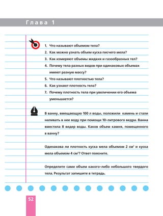 Г л а в а 1
52
В ванну, вмещающую 100 л воды, положили камень и стали
наливать в нее воду при помощи 10 литрового ведра. Ванна
вместила 8 ведер воды. Каков объем камня, помещенного
в ванну?
Одинакова ли плотность куска мела объемом 2 см3
и куска
мела объемом 4 см3
? Ответ поясните.
Определите сами объем какого либо небольшого твердого
тела. Результат запишите в тетрадь.
1. Что называют объемом тела?
2. Как можно узнать объем куска писчего мела?
3. Как измеряют объемы жидких и газообразных тел?
4. Почему тела разных видов при одинаковых объемах
имеют разную массу?
5. Что называют плотностью тела?
6. Как узнают плотность тела?
7. Почему плотность тела при увеличении его объема
уменьшается?
 