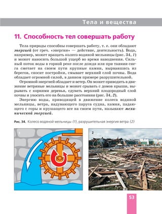 Тела и вещества
53
11. Способность тел совершать работу
Рис. 34. Колесо водяной мельницы (1), разрушительная энергия ветра (2)
21
Тела природы способны совершать работу, т. е. они обладают
энергией (от греч. «энергия» — действие, деятельность). Вода,
например, может вращать колесо водяной мельницы (рис. 34, 1)
и может наносить большой ущерб во время наводнения. Силь
ный поток воды в горной реке после дождя или при таянии сне
га сметает на своем пути крупные камни, вырвавшись из
берегов, сносит постройки, смывает верхний слой почвы. Вода
обладает огромной силой, в данном примере разрушительной.
Огромной энергией обладает и ветер. Он может приводить в дви
жение ветряные мельницы и может срывать с домов крыши, вы
рывать с корнями деревья, сдувать верхний плодородный слой
почвы и уносить его на большие расстояния (рис. 34, 2).
Энергию воды, приводящей в движение колеса водяной
мельницы, ветра, надувающего паруса судна, камня, падаю
щего с горы и крушащего все на своем пути, называют меха
нической энергией.
 