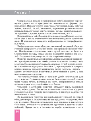 Г л а в а 1
54
Совершаемая телами механическая работа вызывает переме
щение других тел в пространстве, изменение их формы, раз
мельчение. Механическую энергию затрачивают люди, работая
ломом, лопатой, пилой, молотком, перемещая различные пред
меты, зайцы, обгрызая кору деревьев, дятлы, выдалбливая дуп
ла в деревьях, кроты, проделывая ходы в почве, и т. д.
Огромной энергией обладает космическое тело Солнце, излуча
ющее свет и тепло. Различают видимые и невидимые солнечные
лучи. К невидимым относятся инфракрасные и ультрафиолето
вые лучи.
Инфракрасные лучи обладают тепловой энергией. Они на
гревают поверхность Земли со всеми находящимися на ней тела
ми. Наибольшее количество таких лучей доходит до Земли в
безоблачную погоду, когда Солнце находится высоко над Зем
лей. Нагретые тела, излучая тепло, согревают воздух.
Энергия солнечных лучей используется зелеными растения
ми при образовании ими необходимых для жизни питательных
веществ. Под влиянием ультрафиолетовых лучей в коже живот
ных и человека образуется витамин D, при отсутствии которого
в младенческом возрасте развивается рахит (от греч. «рахис» —
хребет, позвоночник). Рахитичные дети отстают в росте, у них
плохо развиваются кости.
Ультрафиолетовые лучи в больших дозах губительны для
всего живого. Однако до поверхности Земли доходит небольшая
часть таких лучей. Бо´льшая их часть задерживается самым
верхним слоем воздушной оболочки Земли.
Тепловой и световой энергией обладают торф, каменный
уголь, нефть, дрова. Вещества, входящие в состав этих и других
горючих тел, при горении разрушаются, и при этом выделяется
много тепла и света.
Из названных горючих тел наибольшей тепловой энергией
обладают нефть и получаемые из нее продукты — керосин, бен
зин и другие. Керосин используют как топливо в двигателях
самолетов, а бензин — в двигателях грузовых и легковых авто
мобилей. Кроме того, в отличие от торфа, каменного угля и
 