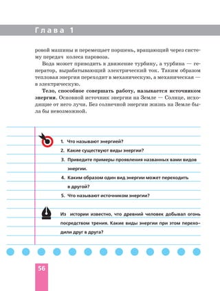 Г л а в а 1
56
ровой машины и перемещает поршень, вращающий через систе
му передач колеса паровоза.
Вода может приводить в движение турбину, а турбина — ге
нератор, вырабатывающий электрический ток. Таким образом
тепловая энергия переходит в механическую, а механическая —
в электрическую.
Тело, способное совершать работу, называется источником
энергии. Основной источник энергии на Земле — Солнце, исхо
дящие от него лучи. Без солнечной энергии жизнь на Земле бы
ла бы невозможной.
Из истории известно, что древний человек добывал огонь
посредством трения. Какие виды энергии при этом перехо
дили друг в друга?
1. Что называют энергией?
2. Какие существуют виды энергии?
3. Приведите примеры проявления названных вами видов
энергии.
4. Каким образом один вид энергии может переходить
в другой?
5. Что называют источником энергии?
 