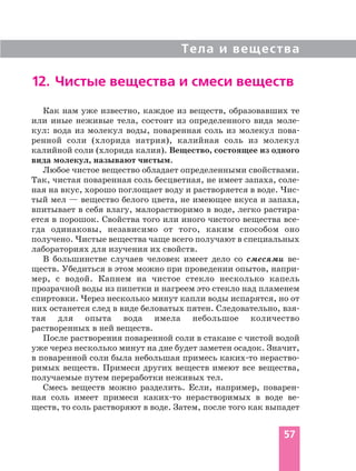 Тела и вещества
57
Как нам уже известно, каждое из веществ, образовавших те
или иные неживые тела, состоит из определенного вида моле
кул: вода из молекул воды, поваренная соль из молекул пова
ренной соли (хлорида натрия), калийная соль из молекул
калийной соли (хлорида калия). Вещество, состоящее из одного
вида молекул, называют чистым.
Любое чистое вещество обладает определенными свойствами.
Так, чистая поваренная соль бесцветная, не имеет запаха, соле
ная на вкус, хорошо поглощает воду и растворяется в воде. Чис
тый мел — вещество белого цвета, не имеющее вкуса и запаха,
впитывает в себя влагу, малорастворимо в воде, легко растира
ется в порошок. Свойства того или иного чистого вещества все
гда одинаковы, независимо от того, каким способом оно
получено. Чистые вещества чаще всего получают в специальных
лабораториях для изучения их свойств.
В большинстве случаев человек имеет дело со смесями ве
ществ. Убедиться в этом можно при проведении опытов, напри
мер, с водой. Капнем на чистое стекло несколько капель
прозрачной воды из пипетки и нагреем это стекло над пламенем
спиртовки. Через несколько минут капли воды испарятся, но от
них останется след в виде беловатых пятен. Следовательно, взя
тая для опыта вода имела небольшое количество
растворенных в ней веществ.
После растворения поваренной соли в стакане с чистой водой
уже через несколько минут на дне будет заметен осадок. Значит,
в поваренной соли была небольшая примесь каких то нераство
римых веществ. Примеси других веществ имеют все вещества,
получаемые путем переработки неживых тел.
Смесь веществ можно разделить. Если, например, поварен
ная соль имеет примеси каких то нерастворимых в воде ве
ществ, то соль растворяют в воде. Затем, после того как выпадет
12. Чистые вещества и смеси веществ
 