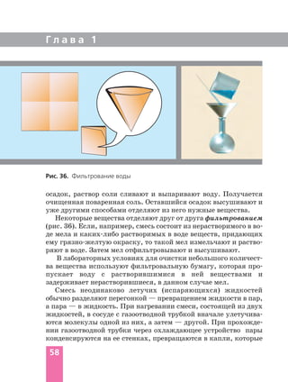 Г л а в а 1
58
осадок, раствор соли сливают и выпаривают воду. Получается
очищенная поваренная соль. Оставшийся осадок высушивают и
уже другими способами отделяют из него нужные вещества.
Некоторые вещества отделяют друг от друга фильтрованием
(рис. 36). Если, например, смесь состоит из нерастворимого в во
де мела и каких либо растворимых в воде веществ, придающих
ему грязно желтую окраску, то такой мел измельчают и раство
ряют в воде. Затем мел отфильтровывают и высушивают.
В лабораторных условиях для очистки небольшого количест
ва вещества используют фильтровальную бумагу, которая про
пускает воду с растворившимися в ней веществами и
задерживает нерастворившиеся, в данном случае мел.
Смесь неодинаково летучих (испаряющихся) жидкостей
обычно разделяют перегонкой — превращением жидкости в пар,
а пара — в жидкость. При нагревании смеси, состоящей из двух
жидкостей, в сосуде с газоотводной трубкой вначале улетучива
ются молекулы одной из них, а затем — другой. При прохожде
нии газоотводной трубки через охлаждающее устройство пары
конденсируются на ее стенках, превращаются в капли, которые
Рис. 36. Фильтрование воды
 