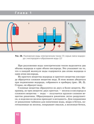 Г л а в а 1
62
Рис. 38. Разложение воды электрическим током (1); взрыв смеси водоро
да с кислородом и образование воды (2)
При разложении воды электрическим током выделяется два
объема водорода и один объем кислорода. Это указывает на то,
что в каждой молекуле воды содержатся два атома водорода и
один атом кислорода.
Из простого вещества водорода и простого вещества кислоро
да образуется сложное вещество вода. В этом можно убедиться
при поджигании водорода, собранного в пробирку (рис. 38, 2).
Сгорая, он образует воду.
Сложные вещества образуются из двух и более веществ. На
пример, из трех веществ: двух простых — железа и кислорода и
сложного вещества — воды — получается хрупкое сложное ве
щество ржавчина. Образующаяся ржавчина легко разрушает
ся, и изделия из железа приходят в негодность. Для сохранения
от ржавления чайники для кипячения воды, ведра и бочки, из
готовленные из железа, покрывают эмалью, а железные бочки,
21
 