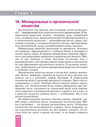 Г л а в а 1
64
Все вещества, как простые, так и сложные, делят на две груп
пы — минеральные (или неорганические) и органические. К ми
неральным веществам относят, например, воду, поваренную
соль, калийную соль, марганцовокислый калий (марганцовку), а
к органическим веществам — разнообразные белки, жиры, раз
личные углеводы, к которым относятся глюкоза, тростниковый,
или свекловичный, сахар, употребляемый в пищу, крахмал.
Минеральные вещества происходят из минералов, неживых
тел природы, образовавшихся в глубинах Земли и входящих в
состав горных пород. В природе минеральные вещества образу
ются при разрушении минералов и органических веществ. Мно
гие из них имеются в почве. Растения поглощают воду с
растворенными в ней минеральными веществами и используют
их при образовании органических веществ. В организм живот
ных необходимые для жизни минеральные вещества поступают
в основном с пищей.
Органические вещества входят в состав всех живых организ
мов. Белки, например, имеются не только во всех органах жи
вотных, но и у растений, грибов, бактерий. В наибольшем
количестве белки у растений находятся в семенах. Здесь они от
кладываются в запас. Особенно богаты белком семена гороха,
фасоли, сои. Растительный белок можно обнаружить при про
мывании теста, сделанного из пшеничной муки: если комочек
теста поместить в матерчатый мешочек и промыть его в воде, то
в мешочке останется клейкая масса — клейковина. Это и есть
растительный белок.
Из жиров каждому человеку знакомы свиной, говяжий, ры
бий жиры, сливочное масло, содержащее молочный жир. Жи
ры в растениях — это разные растительные масла. В большом
количестве они накапливаются в семенах. Если, например, се
мя подсолнечника положить на лист бумаги, накрыть его ча
стью этого же листа и нажать на семя, то на бумаге появится
14. Минеральные и органические
вещества
 