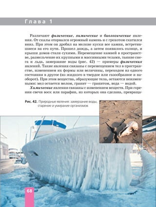 Г л а в а 1
Различают физические, химические и биологические явле
ния. От скалы оторвался огромный камень и с грохотом скатился
вниз. При этом он дробил на мелкие куски все камни, встретив
шиеся на его пути. Прошел дождь, а затем появилось солнце, и
крыши домов стали сухими. Перемещение камней в пространст
ве, размельчение их крупными и массивными телами, таяние сне
га и льда, замерзание воды (рис. 42) — примеры физических
явлений. Такие явления связаны с перемещением тел в простран
стве, изменением их формы или величины, переходом из одного
состояния в другое (из жидкого в твердое или газообразное и на
оборот). При этом вещества, образующие тела, остаются неизмен
ными: мел остается мелом, гранит — гранитом, вода — водой.
Химические явления связаны с изменением веществ. При горе
нии свечи воск или парафин, из которых она сделана, превраща
Рис. 42. Природные явления: замерзание воды,
старение и умирание организмов
68
 