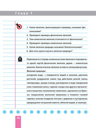 Г л а в а 1
70
1. Какие явления, происходящие в природе, называют фи
зическими?
2. Приведите примеры физических явлений.
3. Чем химические явления отличаются от физических?
4. Приведите примеры химических явлений.
5. Какие явления природы называют биологическими?
6. Для чего нужно изучать явления природы?
Перепишите в тетрадь названные ниже явления и подчеркни
те одной чертой физические явления, двумя — химические
явления. Биологические явления оставьте неподчеркнутыми.
Явления природы:
испарение воды с поверхности морей и океанов; цветение
растений; разрушение камня под действием резкой смены
температуры, дождя и ветра; растворение в воде поваренной
соли; плавление воска, горение сахара или другого органиче
ского вещества; позеленение памятника, сделанного из брон
зы; покраснение железной проволоки в пламени газовой
горелки; осеннее опадание листьев с деревьев и кустарников;
превращение негашеной извести, облитой водой, в гашеную.
 