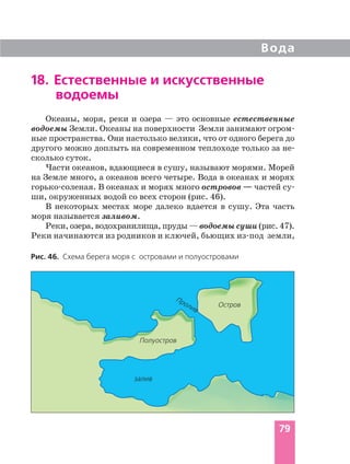Вода
79
Рис. 46. Схема берега моря с островами и полуостровами
Остров
залив
Пролив
Полуостров
18. Естественные и искусственные
водоемы
Океаны, моря, реки и озера — это основные естественные
водоемы Земли. Океаны на поверхности Земли занимают огром
ные пространства. Они настолько велики, что от одного берега до
другого можно доплыть на современном теплоходе только за не
сколько суток.
Части океанов, вдающиеся в сушу, называют морями. Морей
на Земле много, а океанов всего четыре. Вода в океанах и морях
горько соленая. В океанах и морях много островов — частей су
ши, окруженных водой со всех сторон (рис. 46).
В некоторых местах море далеко вдается в сушу. Эта часть
моря называется заливом.
Реки, озера, водохранилища, пруды — водоемы суши (рис. 47).
Реки начинаются из родников и ключей, бьющих из под земли,
 