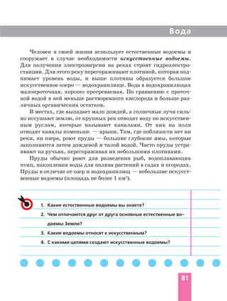 Человек в своей жизни использует естественные водоемы и
сооружает в случае необходимости искусственные водоемы.
Для получения электроэнергии на реках строят гидроэлектро
станции. Для этого реку перегораживают плотиной, которая под
нимает уровень воды, и выше плотины образуется большое
искусственное озеро — водохранилище. Вода в водохранилищах
малопроточная, хорошо прогреваемая. По сравнению с проточ
ной водой в ней меньше растворенного кислорода и больше раз
личных органических остатков.
В местах, где выпадает мало дождей, а солнечные лучи силь
но иссушают землю, от крупных рек отводят воду по искусствен
ным руслам, которые называют каналами. От них на поля
отводят каналы поменьше — арыки. Там, где поблизости нет ни
реки, ни озера, роют пруды — большие глубокие ямы, которые
заполняются затем дождевой и талой водой. Часто пруды устра
ивают на ручьях, перегораживая их небольшими плотинами.
Пруды обычно роют для разведения рыб, водоплавающих
птиц, накопления воды для полива растений в садах и огородах.
Пруды в отличие от озер и водохранилищ — небольшие искусст
венные водоемы (площадь не более 1 км2
).
Вода
81
1. Какие естественные водоемы вы знаете?
2. Чем отличаются друг от друга основные естественные во
доемы Земли?
3. Какие водоемы относят к искусственным?
4. С какими целями создают искусственные водоемы?
 