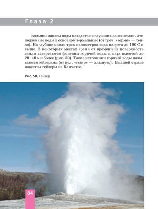 Г л а в а 2
Большие запасы воды находятся в глубоких слоях земли. Эти
подземные воды в основном термальные (от греч. «терме» — теп
ло). На глубине около трех километров вода нагрета до 100°С и
выше. В некоторых местах время от времени на поверхность
земли извергаются фонтаны горячей воды и пара высотой до
20–40 м и более (рис. 50). Такие источники горячей воды назы
ваются гейзерами (от исл. «гезир» — хлынуть). В нашей стране
известны гейзеры на Камчатке.
84
Рис. 50. Гейзер
 