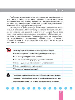 Глубинные термальные воды используются для обогрева до
мов, теплиц. Термальные воды содержат большое количество
растворенных солей и газов. В некоторых местах обнаружены ис
точники вод, обладающих лечебными (целебными) свойствами.
Эти места стали курортными центрами.
Имеющиеся в целебной воде соли и газы относятся к мине
ральным веществам. Поэтому воду называют минеральной. Око
ло источников минеральной воды строят заводы. Здесь воду
газируют и в различных емкостях отправляют в больницы, апте
ки, дома отдыха, магазины. Наша страна славится разнообрази
ем минеральных источников. «Ессентуки», «Нарзан»,
«Славяновская» и другие целебные воды известны не только у
нас, но и за рубежом.
Вода
85
1. Как образуется водоносный слой грунтовой воды?
2. На какой глубине в земле находится грунтовая вода?
3. Как образуются родники и ключи?
4. Каково значение в природе родников и ключей?
5. Какие водоносные слои называют артезианскими?
6. Какие воды относят к термальным?
7. Чем ценны термальные воды?
Глубинные подземные воды имеют большое количество рас
творенных минеральных веществ. Грунтовая вода бедна ми
неральными солями. Как можно объяснить такое явление?
 