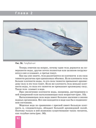 Теперь ответим на вопрос, почему одни тела держатся на по
верхности воды, другие почти полностью или целиком погружа
ются в нее и плавают, а третьи тонут.
Как вы уже знаете, тела различаются по плотности и их сила
тяжести различна при одинаковых объемах. Если плотность тела
больше плотности воды, то его сила тяжести превышает архиме
дову силу и это тело тонет. Если же плотность тела меньше плот
ности воды, то сила его тяжести не превышает архимедову силу.
Такое тело плавает в воде.
При увеличении плотности воды, например, растворением в
ней поваренной соли выталкивающая сила возрастает (рис. 55).
Выталкивающая сила воды имеет большое значение в жизни
водных организмов. Все они находятся в воде как бы в подвешен
ном состоянии.
Морская вода по сравнению с пресной имеет большую плот
ность и, следовательно, обладает большей архимедовой силой.
Поэтому только в ней возможно существование таких гигантов,
как голубые киты (рис. 56).
Г л а в а 2
92
Рис. 56. Голубой кит
 