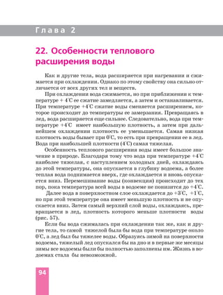 Г л а в а 2
94
22. Особенности теплового
расширения воды
Как и другие тела, вода расширяется при нагревании и сжи
мается при охлаждении. Однако по этому свойству она сильно от
личается от всех других тел и веществ.
При охлаждении вода сжимается, но при приближении к тем
пературе + 4°С ее сжатие замедляется, а затем и останавливается.
При температуре +4°С сжатие воды сменяется расширением, ко
торое происходит до температуры ее замерзания. Превращаясь в
лед, вода расширяется еще сильнее. Следовательно, вода при тем
пературе +4°С имеет наибольшую плотность, а затем при даль
нейшем охлаждении плотность ее уменьшается. Самая низкая
плотность воды бывает при 0°С, то есть при превращении ее в лед.
Вода при наибольшей плотности (4°С) самая тяжелая.
Особенность теплового расширения воды имеет большое зна
чение в природе. Благодаря тому что вода при температуре +4°С
наиболее тяжелая, с наступлением холодных дней, охлаждаясь
до этой температуры, она опускается в глубину водоема, а более
теплая вода поднимается вверх, где охлаждается и вновь опуска
ется вниз. Перемешивание воды (конвекция) происходит до тех
пор, пока температура всей воды в водоеме не понизится до +4°С.
Далее вода в поверхностном слое охлаждается до +3°С, +1°С,
но при этой температуре она имеет меньшую плотность и не опу
скается вниз. Затем самый верхний слой воды, охлаждаясь, пре
вращается в лед, плотность которого меньше плотности воды
(рис. 57).
Если бы вода сжималась при охлаждении так же, как и дру
гие тела, то самой тяжелой была бы вода при температуре около
0°С, а лед был бы тяжелее воды. Образуясь зимой на поверхности
водоема, тяжелый лед опускался бы на дно и в первые же месяцы
зимы все водоемы были бы полностью заполнены им. Жизнь в во
доемах стала бы невозможной.
 