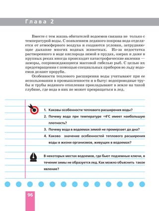 Г л а в а 2
96
Вместе с тем жизнь обитателей водоемов связана не только с
температурой воды. С появлением ледяного покрова вода отделя
ется от атмосферного воздуха и создаются условия, затрудняю
щие дыхание многих водных животных. Из за недостатка
растворенного в воде кислорода зимой в прудах, озерах и даже в
крупных реках иногда происходят катастрофические явления —
заморы, сопровождающиеся массовой гибелью рыб. С целью их
предотвращения с помощью специальных приборов во льду водо
емов делают проруби.
Особенности теплового расширения воды учитывают при ее
использовании в промышленности и в быту: водопроводные тру
бы и трубы водяного отопления прокладывают в земле на такой
глубине, где вода в них не может превращаться в лед.
1. Каковы особенности теплового расширения воды?
2. Почему вода при температуре +40
С имеет наибольшую
плотность?
3. Почему вода в водоемах зимой не промерзает до дна?
4. Каково значение особенностей теплового расширения
воды в жизни организмов, живущих в водоемах?
В некоторых местах водоемов, где бьют подземные ключи, в
течение зимы не образуется лед. Как можно объяснить такое
явление?
 
