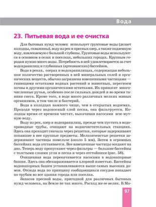 Для бытовых нужд человек использует грунтовые воды (делает
колодцы,скважины),водуизрекипресныхозер,атакжеподземную
воду,извлекаемуюсбольшойглубины.Грунтовыеводыиспользуют
ся в основном в селах и поселках, небольших городах. Крупным го
родам нужно много воды. Потребность в ней удовлетворяется за счет
водохранилищ и глубинных (артезианских) бассейнов.
Вода в реках, озерах и водохранилищах, содержащая неболь
шое количество растворенных в ней минеральных солей и орга
нических веществ, обычно загрязнена взвешенными частицами —
гниющими остатками водных растений и животных, перегноем
почвы и другими органическими остатками. Их приносят много
численные ручьи, особенно после сильных дождей и во время та
яния снега. Кроме того, в воде много различных мелких живых
организмов, в том числе и бактерий.
Вода в колодцах намного чище, чем в открытых водоемах.
Проходя через водоносный слой песка, она фильтруется. Ко
лодцы время от времени чистят, выкачивая насосами всю мут
ную воду.
Воду из рек, озер и водохранилищ, прежде чем пустить в водо
проводные трубы, очищают на водоочистительных станциях.
Здесь она проходит сначала через решетки, которые задерживают
попавшие в нее крупные предметы. Мелкоячеистые решетки за
держивают частицы помельче (около 5 мм). Затем в огромных
бассейнах вода отстаивается. Все взвешенные частицы оседают на
дно. Теперь воду пропускают через фильтры — большие бассейны
с толстыми слоями угля и песка и через отстойники (рис. 58).
Очищенная вода перекачивается насосами в водонапорные
башни. Здесь она обеззараживается хлорной известью. Бассейны
водонапорных башен устанавливаются выше самых высоких до
мов. Отсюда вода по принципу сообщающихся сосудов попадает
по трубам во все здания города или поселка.
Запасов пресной воды, пригодной для различных бытовых
нужд человека, на Земле не так много. Расход же ее велик. В Мо
Вода
97
23. Питьевая вода и ее очистка
 