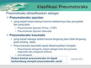 Klasifikasi Pneumotoraks
Pneumotoraks diklasifikasikan sebagai:
 Pneumotoraks spontan
 yang terjadi tanpa adanya trauma sebelumnya atau penyebab
lain yang jelas.
• Pneumotoraks Spontan Primer. ( PSP)
• Pneumotoraks Spontan Sekunder
 Pneumotoraks traumatis
 yang terjadi sebagai akibat trauma langsung atau tidak langsung
pada dinding dada.
 Pneumotoraks traumatik dapat dikelompokkan menjadi:
• Pneumotorak iatrogenik, terjadi sebagai hasil dari prosedur
diagnostik atau terapeutik tertentu
• non-iatrogenik.
(Light RW, 2016)
Kedua bentuk pneumotoraks ini dapat
berkembang menjadi pneumotoraks ventil
 