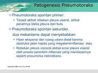 Patogenesis Pneumotoraks
Pneumotoraks spontan primer:
 Terjadi akibat robekan pleura viseral, akibat
pecahnya blebs pleura dan bula.
Pneumotoraks spontan sekunder.
dua mekanisme dapat menyebabkan:
 Hiper ekspansi dari ruang udara distal karena
obstruksi jalan napas yang megalamiimflamasi. atau
 Robekan pleura visceral akibat erosi pleura viseral
oleh proses parenkim inflamasi yang mendasarinya
seperti pneumonia nekrotikans.
 