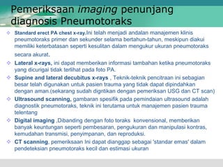  Standard erect PA chest x-ray.Ini telah menjadi andalan manajemen klinis
pneumotoraks primer dan sekunder selama bertahun-tahun, meskipun diakui
memiliki keterbatasan seperti kesulitan dalam mengukur ukuran pneumotoraks
secara akurat.
 Lateral x-rays, ini dapat memberikan informasi tambahan ketika pneumotoraks
yang dicurigai tidak terlihat pada foto PA.
 Supine and lateral decubitus x-rays , Teknik-teknik pencitraan ini sebagian
besar telah digunakan untuk pasien trauma yang tidak dapat dipindahkan
dengan aman.(sekarang sudah digntikan dengan pemeriksan USG dan CT scan)
 Ultrasound scanning, gambaran spesifik pada pemindaian ultrasound adalah
diagnostik pneumotoraks, teknik ini terutama untuk manajemen pasien trauma
telentang
 Digital imaging ,Dibanding dengan foto toraks konvensional, memberikan
banyak keuntungan seperti pembesaran, pengukuran dan manipulasi kontras,
kemudahan transmisi, penyimpanan, dan reproduksi.
 CT scanning, pemeriksaan Ini dapat dianggap sebagai 'standar emas' dalam
pendeteksian pneumotoraks kecil dan estimasi ukuran
Pemeriksaan imaging penunjang
diagnosis Pneumotoraks
 