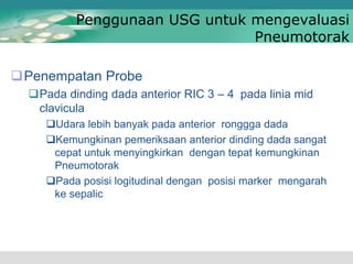 Penggunaan USG untuk mengevaluasi
Pneumotorak
Penempatan Probe
Pada dinding dada anterior RIC 3 – 4 pada linia mid
clavicula
Udara lebih banyak pada anterior ronggga dada
Kemungkinan pemeriksaan anterior dinding dada sangat
cepat untuk menyingkirkan dengan tepat kemungkinan
Pneumotorak
Pada posisi logitudinal dengan posisi marker mengarah
ke sepalic
 