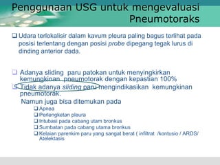 Penggunaan USG untuk mengevaluasi
Pneumotoraks
 Adanya sliding paru patokan untuk menyingkirkan
kemungkinan pneumotorak dengan kepastian 100%
 Tidak adanya sliding paru mengindikasikan kemungkinan
pneumotorak.
Namun juga bisa ditemukan pada
 Apnea
 Perlengketan pleura
 Intubasi pada cabang utam bronkus
 Sumbatan pada cabang utama bronkus
 Kelaian parenkim paru yang sangat berat ( infiltrat /kontusio / ARDS/
Atelektasis
 Udara terlokalisir dalam kavum pleura paling bagus terlihat pada
posisi terlentang dengan posisi probe dipegang tegak lurus di
dinding anterior dada.
 