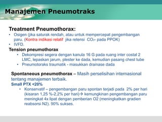 Treatment Pneumothorax:
• Osigen (jika saturak rendah, atau untuk mempercepat pengembangan
paru. (Kontra indikasi relatif jika retensi CO2- pada PPOK)
• IVFD.
Tension pneumothorax
• Dekompresi segera dengan kanula 16 G pada ruang inter costal 2
LMC, lepaskan jarum, plester ke dada, kemudian pasang chest tube
• Pneumotoraks traumatik - masukkan drainase dada
Manajemen Pneumotraks
Spontaneous pneumothorax – Masih perselisihan internasional
tentang manajemen terbaik.
Small PTX <20%
• Konservatif – pengembangan paru spontan terjadi pada 2% per hari
(kisaran 1,25 %-2,2% per hari) kemungkinan pengembangan paru
meningkat 4x lipat dengan pemberian O2 (meningkatkan gradien
reabsorsi N2). 90% sukses.
 