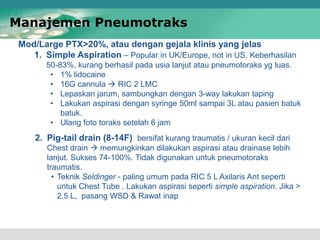2. Pig-tail drain (8-14F) bersifat kurang traumatis / ukuran kecil dari
Chest drain  memungkinkan dilakukan aspirasi atau drainase lebih
lanjut. Sukses 74-100%. Tidak digunakan untuk pneumotoraks
traumatis.
• Teknik Seldinger - paling umum pada RIC 5 L Axilaris Ant seperti
untuk Chest Tube . Lakukan aspirasi seperti simple aspiration. Jika >
2.5 L, pasang WSD & Rawat inap
Mod/Large PTX>20%, atau dengan gejala klinis yang jelas
1. Simple Aspiration – Popular in UK/Europe, not in US. Keberhasilan
50-83%, kurang berhasil pada usia lanjut atau pneumotoraks yg luas.
• 1% lidocaine
• 16G cannula  RIC 2 LMC
• Lepaskan jarum, sambungkan dengan 3-way lakukan taping
• Lakukan aspirasi dengan syringe 50ml sampai 3L atau pasien batuk
batuk.
• Ulang foto toraks setelah 6 jam
Manajemen Pneumotraks
 