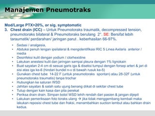 Mod/Large PTX>20%, or sig. symptomatic
3. Chest drain (ICC) – Untuk Pneumotoraks traumatik, decompressed tension,
pneumotoraks bilateral & Pneumotoraks berulang 2°. SE: Bersifat lebih
taraumatik/ perdarahan/ jaringan parut . keberhasilan 66-97%.
Manajemen Pneumotraks
• Sedasi / analgesia,
• Abduksi penuh lengan ipsilateral & mengidentifikasi RIC 5 Linea Axilaris anterior /
media
• Desinfeksi kulit dengan yodium / clorhexidine
• Lakukan anestesi kulit dan jaringan sampai pleura dengan 1% lignokain
• Buat sayatan 2-4 cm di sesuai garis iga & diseksi tumpul dengan forsep arteri & jari di
sisi atas iga ke-6 (hindari bundel n-v di bawah rusuk ke-5)
• Gunakan chest tube 14-22 F (untuk pneumotoraks spontan) atau 28-32F (untuk
pneumotoraks traumatis) tanpa trochar
• Hubungkan ke saluran WSD
• Jahitan sayatan & salah satu ujung benang diikat di sekitar chest tube
• Tutup dengan kain kasa dan pita perekat
• Periksa drain drain. Simpan botol WSD lehih rendah dari pasien & jangan dijepit
• Lakukan pemeriksaan foto toraks ulang  jika tidak menggembang kembali maka
lakukan reposisi chest tube dan fraksi, menambahkan suction lembut atau bahkan drain
kedua.
 