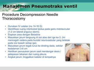 Procedure Decompression Needle
Thoracostomy
Manajemen Pneumotraks ventil
• Gunakan IV cateter (no 14-16 G)
• Identifikasi ruang interkostal kedua pada garis midclavicular
(1-2 cm lateral angulus sterni).
• Siapkan area dengan Betadine
• Masukkan jarum langsung di sisi atas dari iga ke-3. (Ini
mencegah cedera pada bundel neurovaskular yang terletak
pada sisi bawah setiap iga).
• Masukkan jarum tegak lurus ke dinding dada, sekitar
kedalaman 3-6 cm
• Hentikan penusukan jarum saat mendengar desis /
pelepasan tekanan dari ruang pleura.
• Angkat jarum; tinggalkan kateter di tempatnya
 