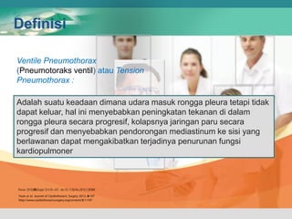 Definisi
Ventile Pneumothorax
(Pneumotoraks ventil) atau Tension
Pneumothorax :
Adalah suatu keadaan dimana udara masuk rongga pleura tetapi tidak
dapat keluar, hal ini menyebabkan peningkatan tekanan di dalam
rongga pleura secara progresif, kolapsnya jaringan paru secara
progresif dan menyebabkan pendorongan mediastinum ke sisi yang
berlawanan dapat mengakibatkan terjadinya penurunan fungsi
kardiopulmoner
 