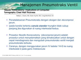 Manajemen Pneumotraks Ventil
 Prosedur Needle thoracostomy (decompresi jarum) adalah
prosedur untuk menyelamatkan yang dimaksudkan untuk dengan
cepat mendiagnosis dan mengubah pneumotoraks ventil menjadi
pneumotoraks terbuka.
 Caranya, dengan menggunakan jarum IV kateter 14-G ke ruang
interkostal 2 pada garis midclavicula
 Penatalaksanan Pneumotoraks dengan oksigen dan decompresi
jarum.
 (pada kondisi tertentu canula standar mungkin tidak cukup
panjang jika digunakan di ruang interkostal kedua.
 