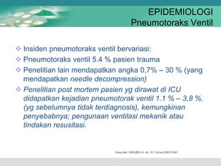 EPIDEMIOLOGI
Pneumotoraks Ventil
 Insiden pneumotoraks ventil bervariasi:
 Pneumotoraks ventil 5.4 % pasien trauma
 Penelitian lain mendapatkan angka 0,7% – 30 % (yang
mendapatkan needle decompression)
 Penelitian post mortem pasien yg dirawat di ICU
didapatkan kejadian pneumotorak ventil 1.1 % – 3,8 %.
(yg sebelumnya tidak terdiagnosis), kemungkinan
penyebabnya; pengunaan ventilasi mekanik atau
tindakan resusitasi.
 