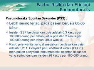 Pneumotoraks Spontan Sekunder (PSS) :
Lebih sering terjadi pada pasien berusia 60-65
tahun.
 Insiden SSP berdasarkan usia adalah 6,3 kasus per
100.000 orang per tahun untuk pria dan 2 kasus per
100.000 orang per tahun untuk wanita.
 Rasio pria-wanita yang disesuaikan berdasarkan usia
adalah 3,2: 1. Penyakit paru obstruktif kronik (PPOK)
merupakan penyebab pneumotoraks spontan sekunder
yang sering dengan insiden 26 kasus per 100.000 orang.
Faktor Risiko dan Etiologi
Pneumotoraks
 